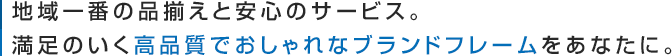 地域一番の品揃えと安心のサービス。満足のいく高品質でおしゃれなブランドフレームをあなたに。